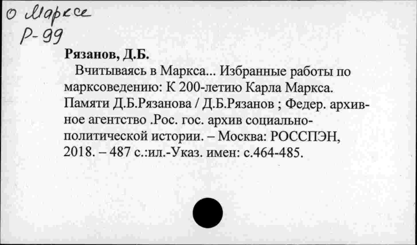 ﻿Рязанов, Д.Б.
Вчитываясь в Маркса... Избранные работы по марксоведению: К 200-летию Карла Маркса. Памяти Д.Б.Рязанова / Д.Б.Рязанов ; Федер, архивное агентство .Рос. гос. архив социально-политической истории. - Москва: РОССПЭН, 2018. -487 с.:ил.-Указ. имен: с.464-485.